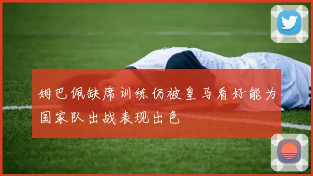 姆巴佩缺席训练仍被皇马看好能为国家队出战表现出色