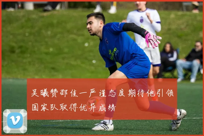 吴曦赞邵佳一严谨态度期待他引领国家队取得优异成绩