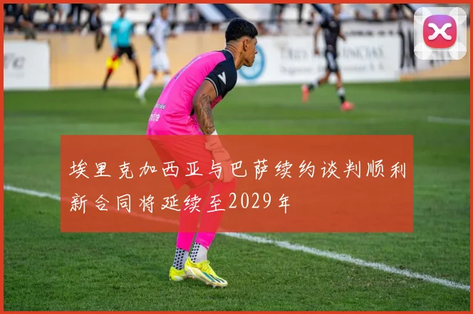 埃里克加西亚与巴萨续约谈判顺利新合同将延续至2029年