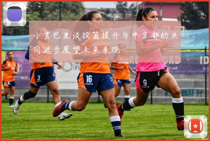 小贾巴里谈投篮提升与申京都的共同进步展望未来表现