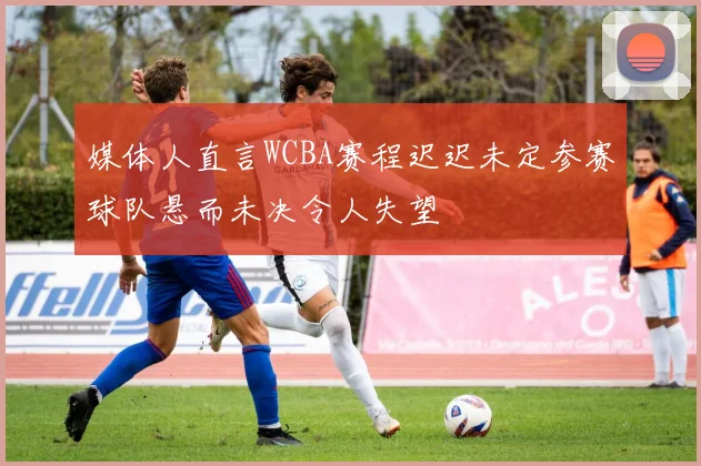 媒体人直言WCBA赛程迟迟未定参赛球队悬而未决令人失望