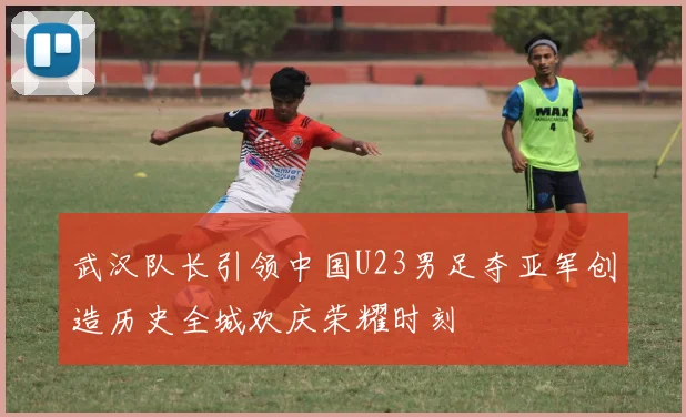 武汉队长引领中国U23男足夺亚军创造历史全城欢庆荣耀时刻