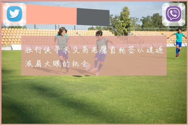 独行侠寻求交易老鹰首轮签以追逐浓眉大眼的机会