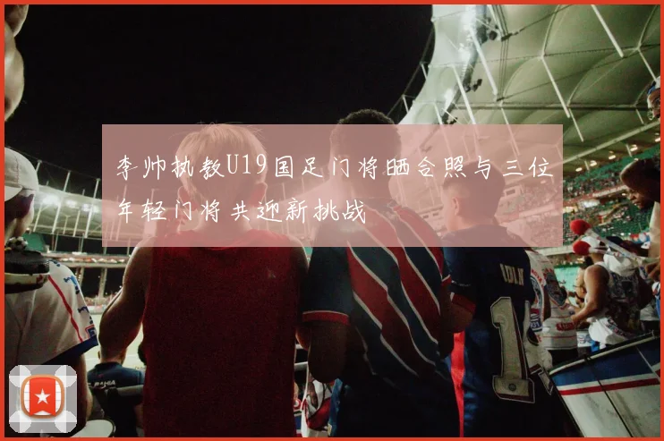 李帅执教U19国足门将晒合照与三位年轻门将共迎新挑战
