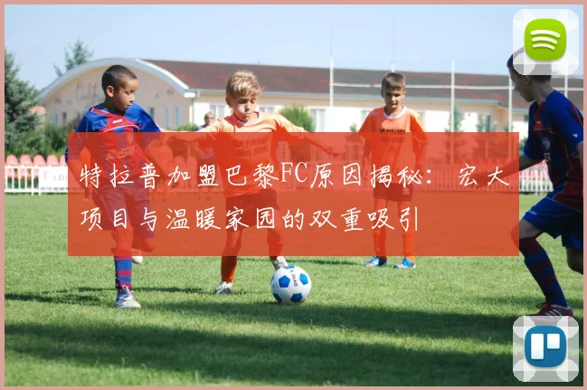 特拉普加盟巴黎FC原因揭秘：宏大项目与温暖家园的双重吸引