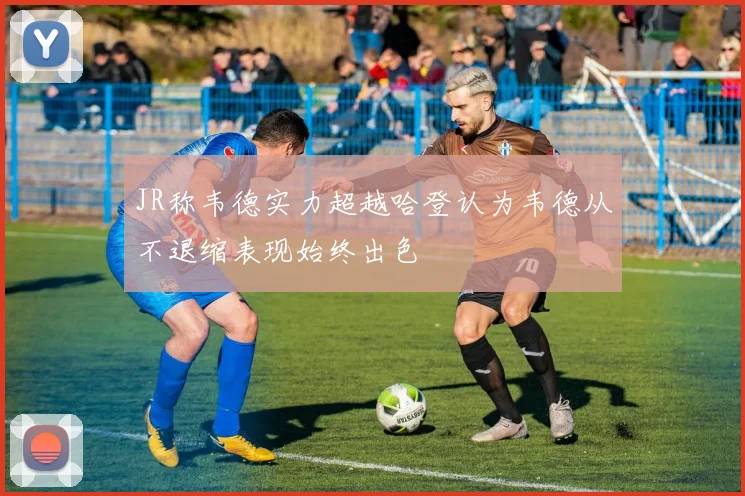 JR称韦德实力超越哈登认为韦德从不退缩表现始终出色