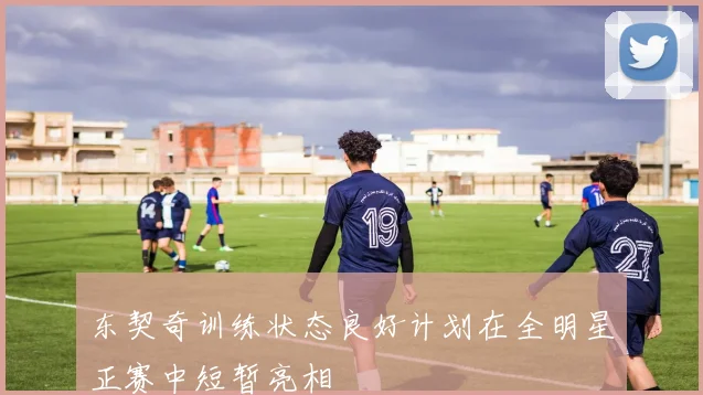 东契奇训练状态良好计划在全明星正赛中短暂亮相