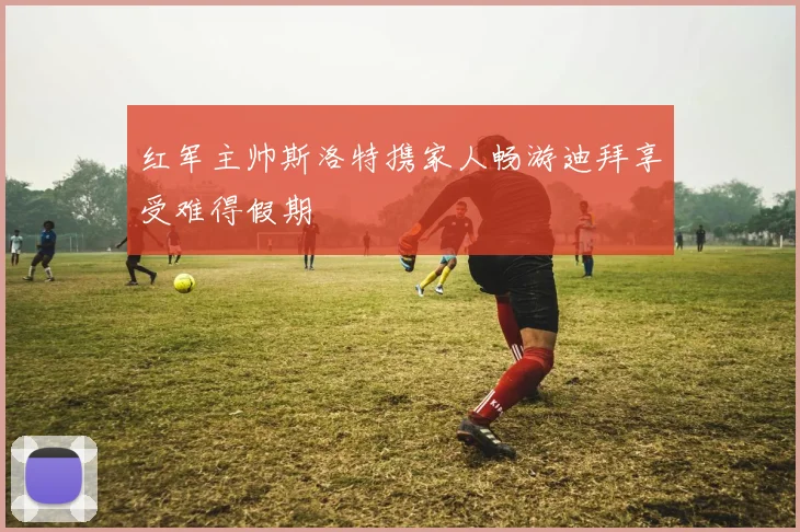 红军主帅斯洛特携家人畅游迪拜享受难得假期