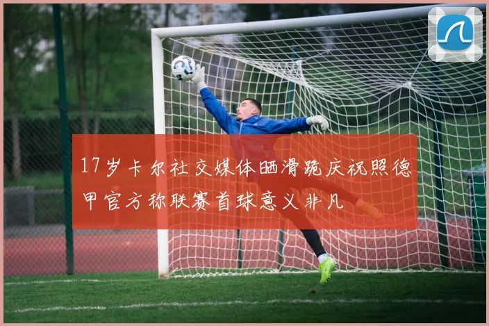 17岁卡尔社交媒体晒滑跪庆祝照德甲官方称联赛首球意义非凡
