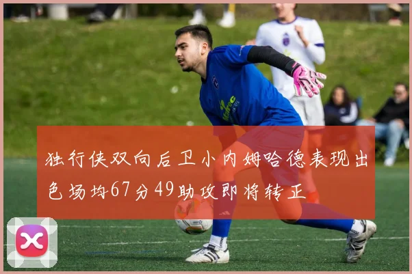 独行侠双向后卫小内姆哈德表现出色场均67分49助攻即将转正