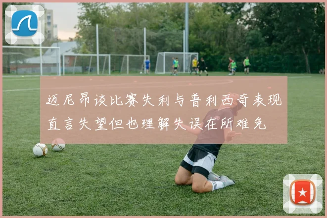迈尼昂谈比赛失利与普利西奇表现直言失望但也理解失误在所难免