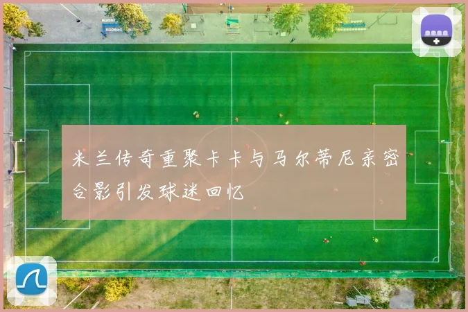米兰传奇重聚卡卡与马尔蒂尼亲密合影引发球迷回忆