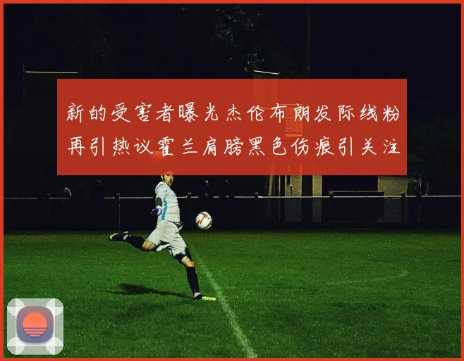 新的受害者曝光杰伦布朗发际线粉再引热议霍兰肩膀黑色伤痕引关注