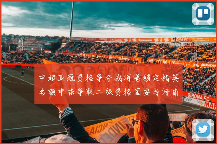 中超亚冠资格争夺战海港锁定精英名额申花争取二级资格国安与河南悬念待解