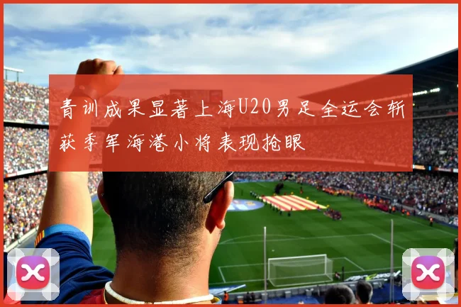 青训成果显著上海U20男足全运会斩获季军海港小将表现抢眼