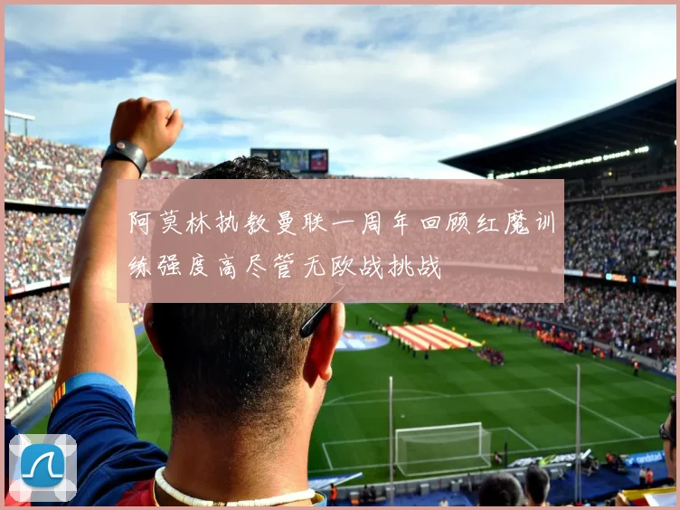 阿莫林执教曼联一周年回顾红魔训练强度高尽管无欧战挑战