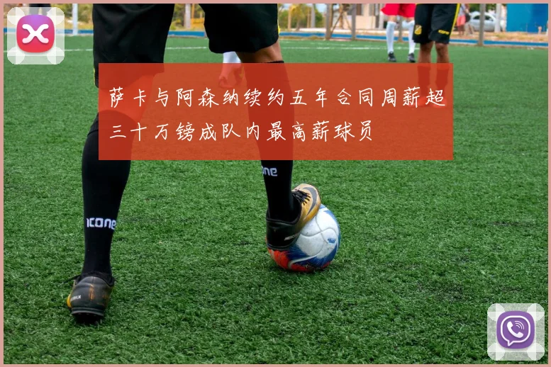 萨卡与阿森纳续约五年合同周薪超三十万镑成队内最高薪球员
